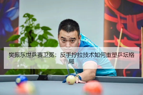 樊振东世乒赛卫冕：反手拧拉技术如何重塑乒坛格局